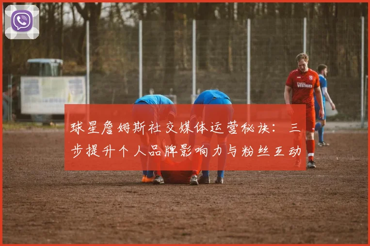 球星詹姆斯社交媒体运营秘诀：三步提升个人品牌影响力与粉丝互动技巧