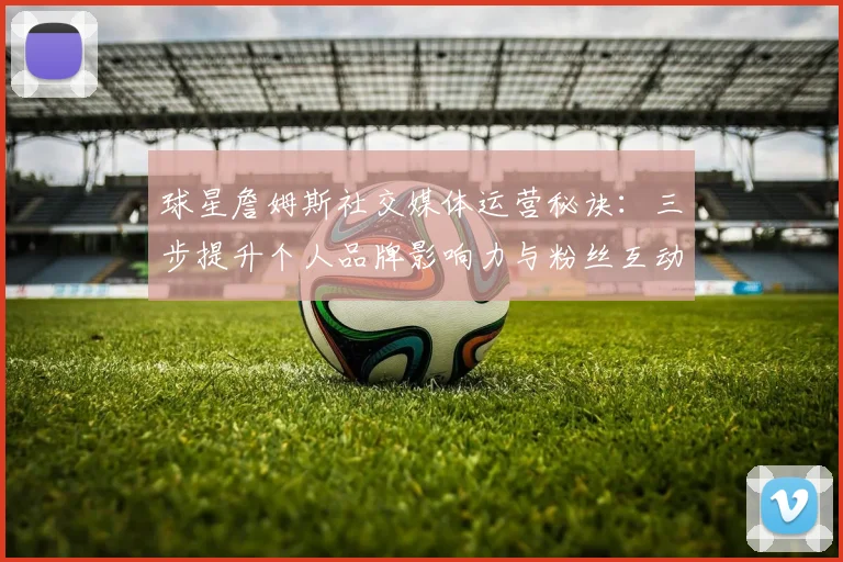球星詹姆斯社交媒体运营秘诀:三步提升个人品牌影响力与粉丝互动技巧