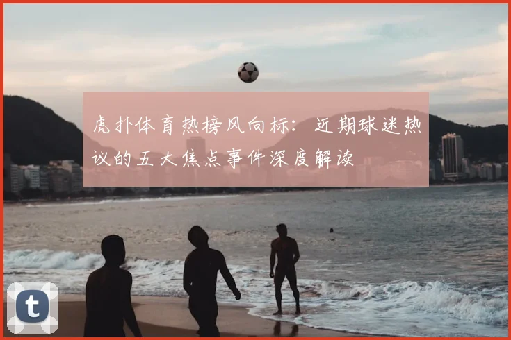虎扑体育热榜风向标：近期球迷热议的五大焦点事件深度解读